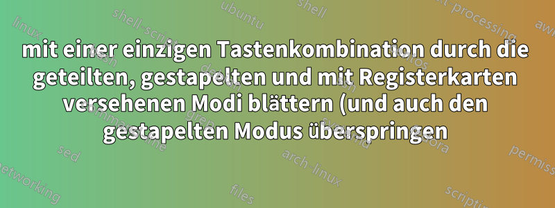 mit einer einzigen Tastenkombination durch die geteilten, gestapelten und mit Registerkarten versehenen Modi blättern (und auch den gestapelten Modus überspringen)