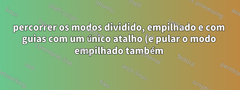 percorrer os modos dividido, empilhado e com guias com um único atalho (e pular o modo empilhado também)