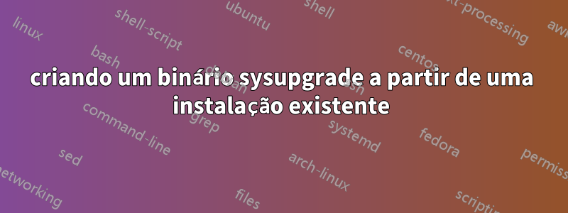 criando um binário sysupgrade a partir de uma instalação existente