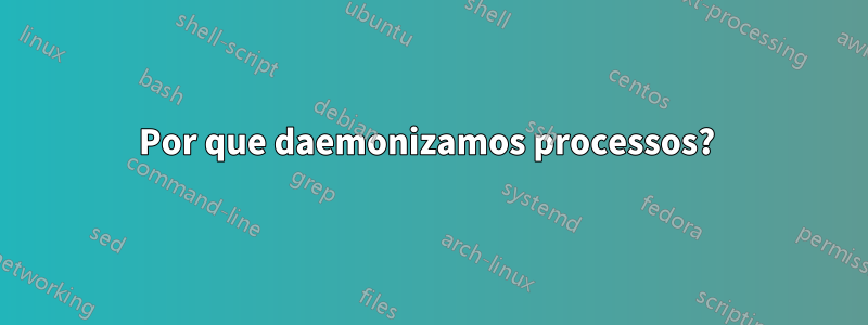 Por que daemonizamos processos? 