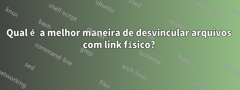 Qual é a melhor maneira de desvincular arquivos com link físico?