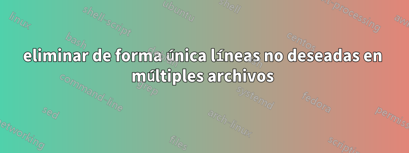 eliminar de forma única líneas no deseadas en múltiples archivos