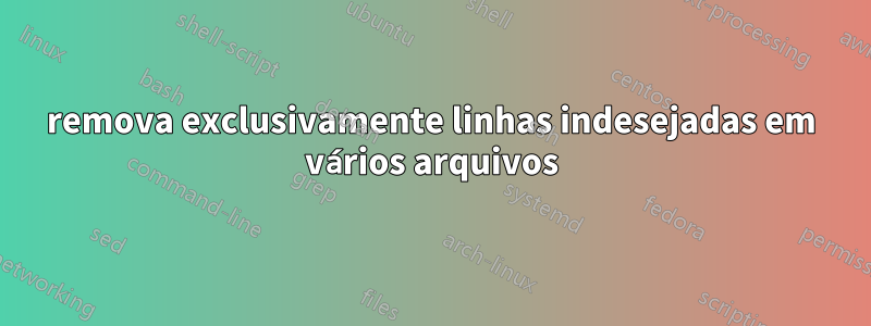 remova exclusivamente linhas indesejadas em vários arquivos