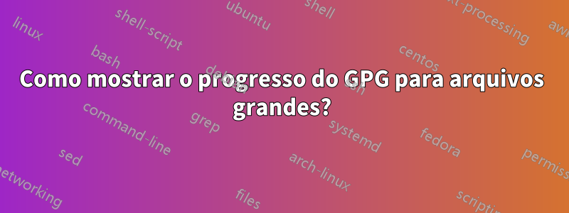 Como mostrar o progresso do GPG para arquivos grandes?