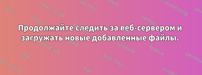 Продолжайте следить за веб-сервером и загружать новые добавленные файлы.