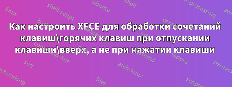 Как настроить XFCE для обработки сочетаний клавиш\горячих клавиш при отпускании клавиши\вверх, а не при нажатии клавиши