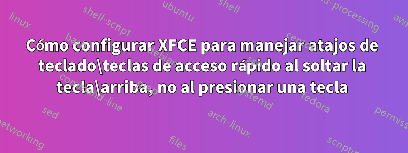 Cómo configurar XFCE para manejar atajos de teclado\teclas de acceso rápido al soltar la tecla\arriba, no al presionar una tecla