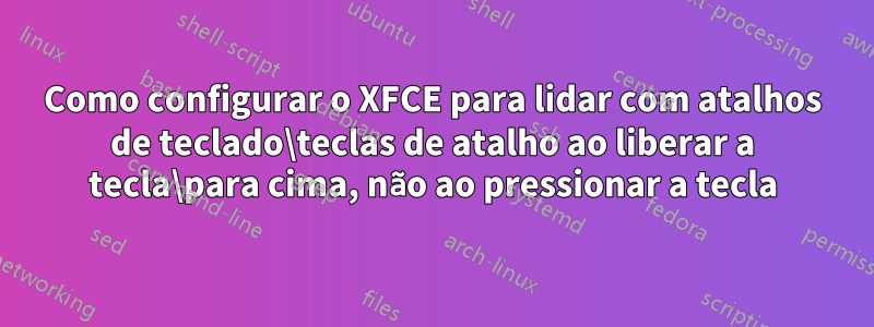 Como configurar o XFCE para lidar com atalhos de teclado\teclas de atalho ao liberar a tecla\para cima, não ao pressionar a tecla