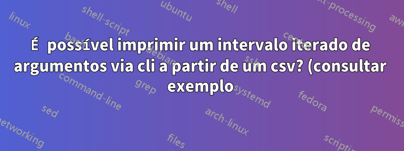 É possível imprimir um intervalo iterado de argumentos via cli a partir de um csv? (consultar exemplo)