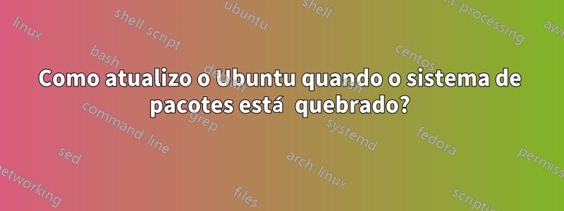 Como atualizo o Ubuntu quando o sistema de pacotes está quebrado?