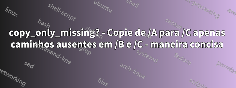 copy_only_missing? - Copie de /A para /C apenas caminhos ausentes em /B e /C - maneira concisa