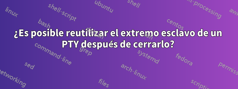 ¿Es posible reutilizar el extremo esclavo de un PTY después de cerrarlo?