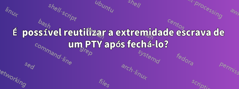 É possível reutilizar a extremidade escrava de um PTY após fechá-lo?