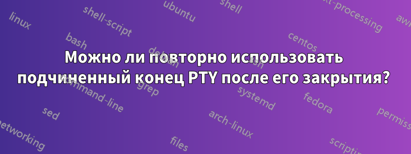 Можно ли повторно использовать подчиненный конец PTY после его закрытия?