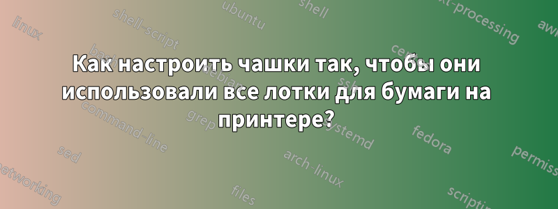 Как настроить чашки так, чтобы они использовали все лотки для бумаги на принтере?