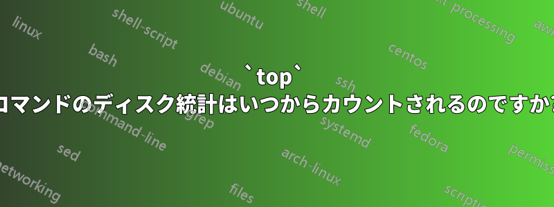 `top` コマンドのディスク統計はいつからカウントされるのですか?