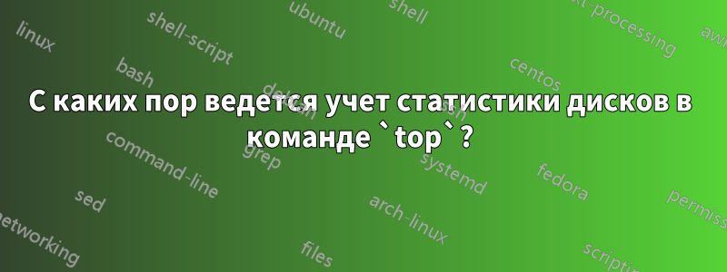 С каких пор ведется учет статистики дисков в команде `top`?