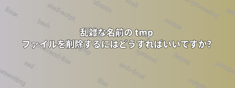 乱雑な名前の tmp ファイルを削除するにはどうすればいいですか?