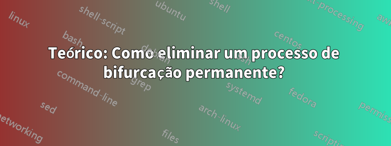 Teórico: Como eliminar um processo de bifurcação permanente?