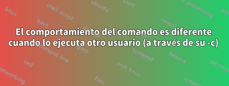 El comportamiento del comando es diferente cuando lo ejecuta otro usuario (a través de su -c)