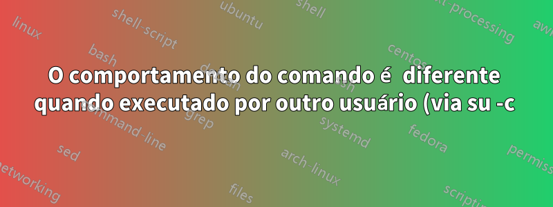 O comportamento do comando é diferente quando executado por outro usuário (via su -c)