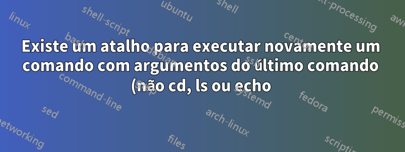 Existe um atalho para executar novamente um comando com argumentos do último comando (não cd, ls ou echo)