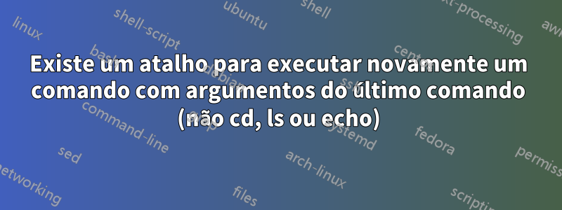 Existe um atalho para executar novamente um comando com argumentos do último comando (não cd, ls ou echo)