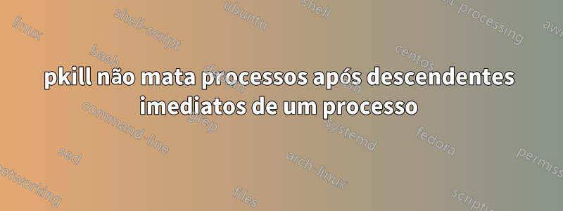 pkill não mata processos após descendentes imediatos de um processo