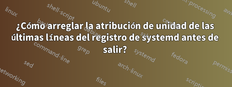 ¿Cómo arreglar la atribución de unidad de las últimas líneas del registro de systemd antes de salir?