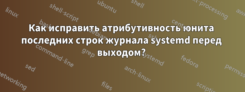 Как исправить атрибутивность юнита последних строк журнала systemd перед выходом?