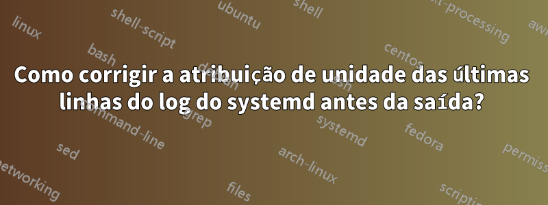 Como corrigir a atribuição de unidade das últimas linhas do log do systemd antes da saída?