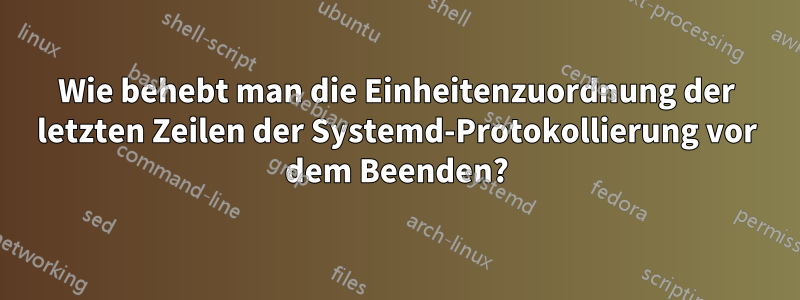 Wie behebt man die Einheitenzuordnung der letzten Zeilen der Systemd-Protokollierung vor dem Beenden?