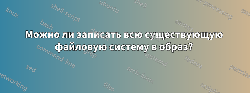 Можно ли записать всю существующую файловую систему в образ?