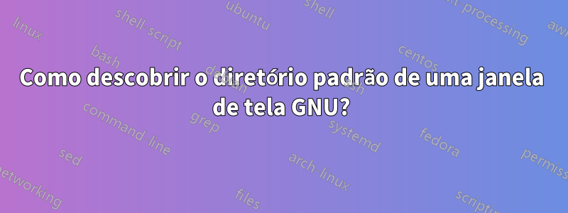 Como descobrir o diretório padrão de uma janela de tela GNU?