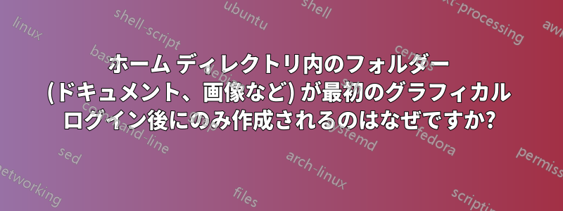 ホーム ディレクトリ内のフォルダー (ドキュメント、画像など) が最初のグラフィカル ログイン後にのみ作成されるのはなぜですか?