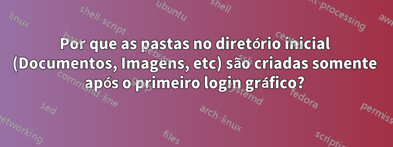 Por que as pastas no diretório inicial (Documentos, Imagens, etc) são criadas somente após o primeiro login gráfico?