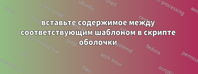 вставьте содержимое между соответствующим шаблоном в скрипте оболочки