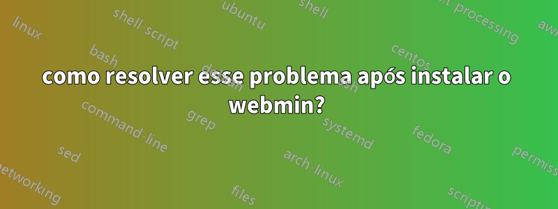 como resolver esse problema após instalar o webmin?