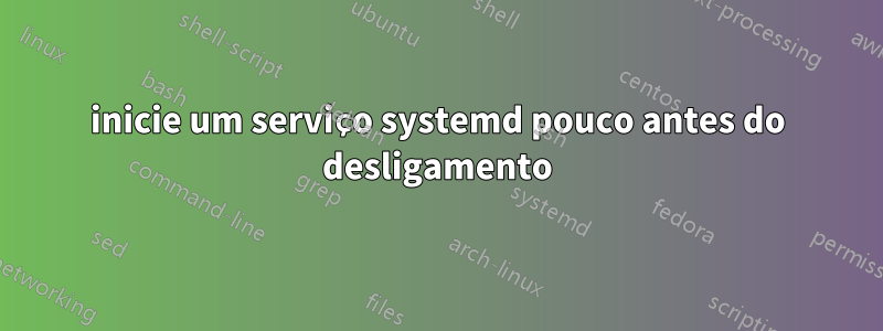 inicie um serviço systemd pouco antes do desligamento