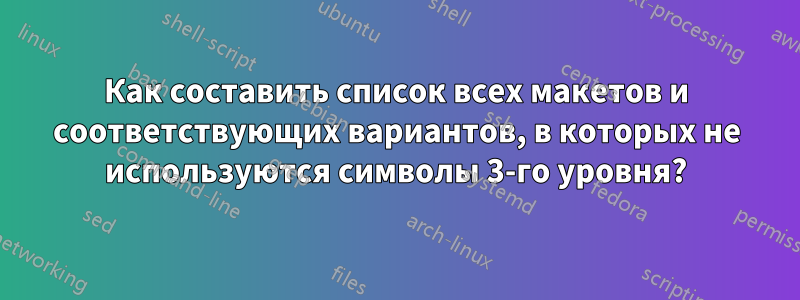 Как составить список всех макетов и соответствующих вариантов, в которых не используются символы 3-го уровня?