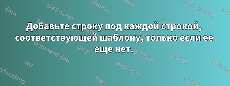 Добавьте строку под каждой строкой, соответствующей шаблону, только если ее еще нет.