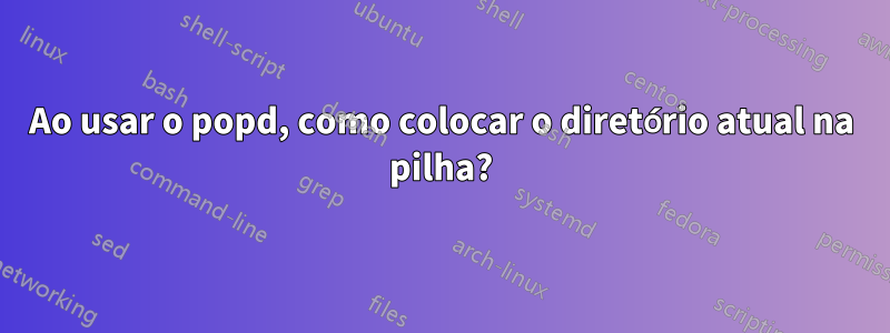 Ao usar o popd, como colocar o diretório atual na pilha?