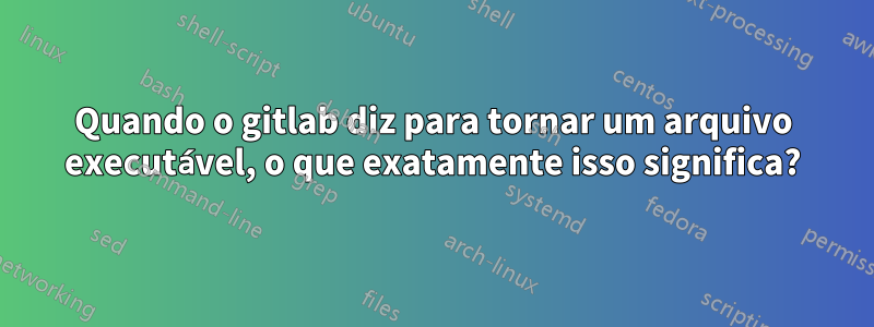 Quando o gitlab diz para tornar um arquivo executável, o que exatamente isso significa?