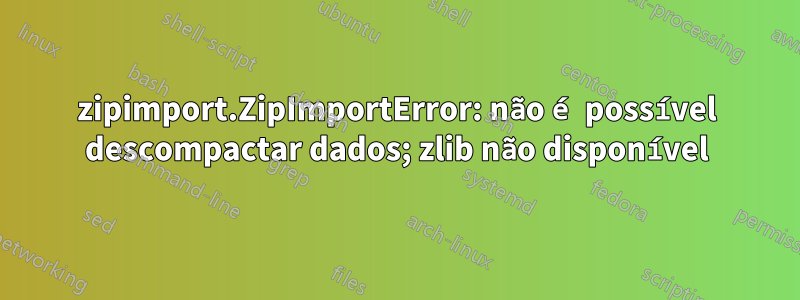 zipimport.ZipImportError: não é possível descompactar dados; zlib não disponível