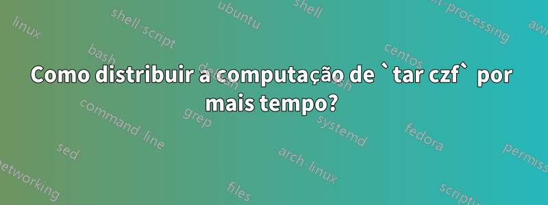 Como distribuir a computação de `tar czf` por mais tempo?