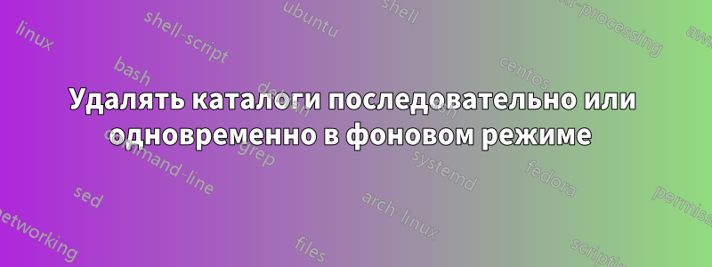 Удалять каталоги последовательно или одновременно в фоновом режиме 