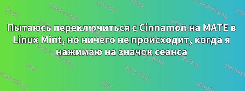 Пытаюсь переключиться с Cinnamon на MATE в Linux Mint, но ничего не происходит, когда я нажимаю на значок сеанса