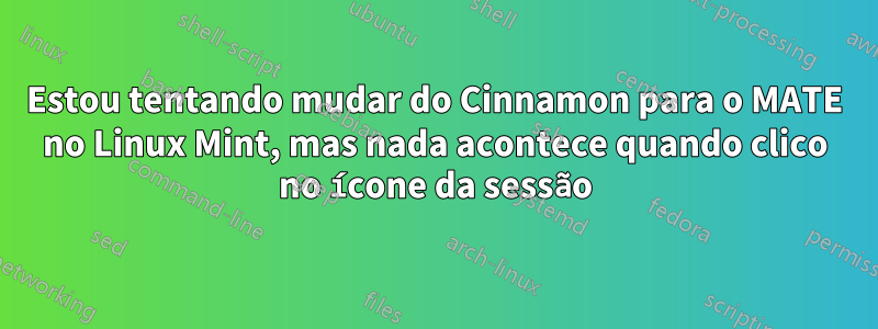 Estou tentando mudar do Cinnamon para o MATE no Linux Mint, mas nada acontece quando clico no ícone da sessão