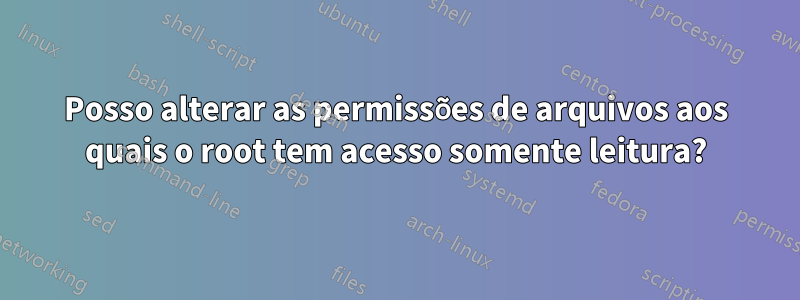 Posso alterar as permissões de arquivos aos quais o root tem acesso somente leitura?