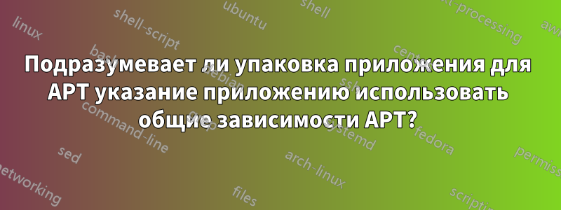 Подразумевает ли упаковка приложения для APT указание приложению использовать общие зависимости APT?